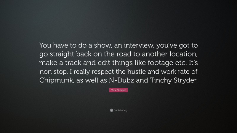 Tinie Tempah Quote: “You have to do a show, an interview, you’ve got to go straight back on the road to another location, make a track and edit things like footage etc. It’s non stop. I really respect the hustle and work rate of Chipmunk, as well as N-Dubz and Tinchy Stryder.”