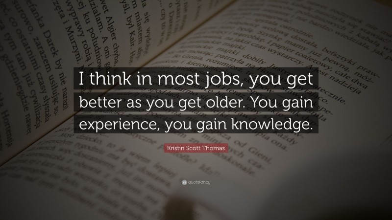 Kristin Scott Thomas Quote: “I think in most jobs, you get better as you get older. You gain experience, you gain knowledge.”