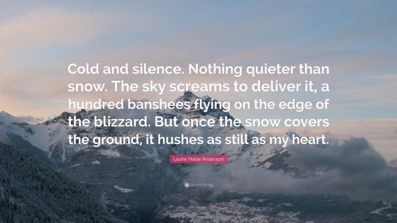 Laurie Halse Anderson Quote: “Cold and silence. Nothing quieter than snow. The sky screams to deliver it, a hundred banshees flying on the edge of the blizzard. But once the snow covers the ground, it hushes as still as my heart.”