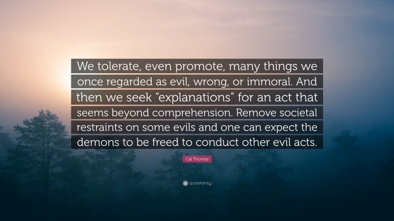 Cal Thomas Quote: “We tolerate, even promote, many things we once regarded as evil, wrong, or immoral. And then we seek “explanations” for an act that seems beyond comprehension. Remove societal restraints on some evils and one can expect the demons to be freed to conduct other evil acts.”