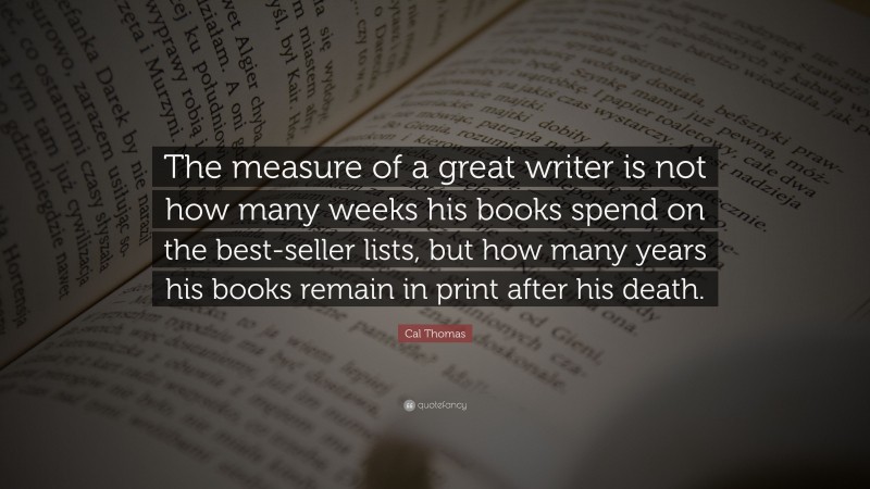 Cal Thomas Quote: “The measure of a great writer is not how many weeks his books spend on the best-seller lists, but how many years his books remain in print after his death.”