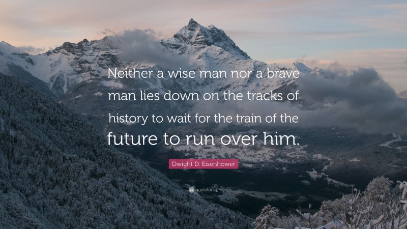 Dwight D. Eisenhower Quote: “Neither a wise man nor a brave man lies down on the tracks of history to wait for the train of the future to run over him.”
