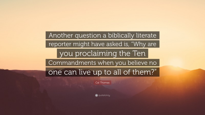 Cal Thomas Quote: “Another question a biblically literate reporter might have asked is, “Why are you proclaiming the Ten Commandments when you believe no one can live up to all of them?””