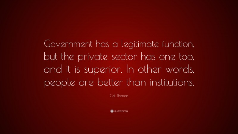 Cal Thomas Quote: “Government has a legitimate function, but the private sector has one too, and it is superior. In other words, people are better than institutions.”