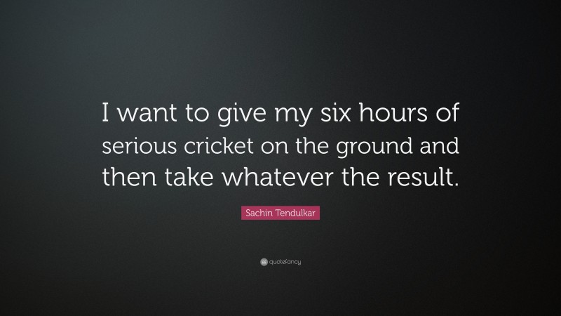 Sachin Tendulkar Quote: “I want to give my six hours of serious cricket on the ground and then take whatever the result.”