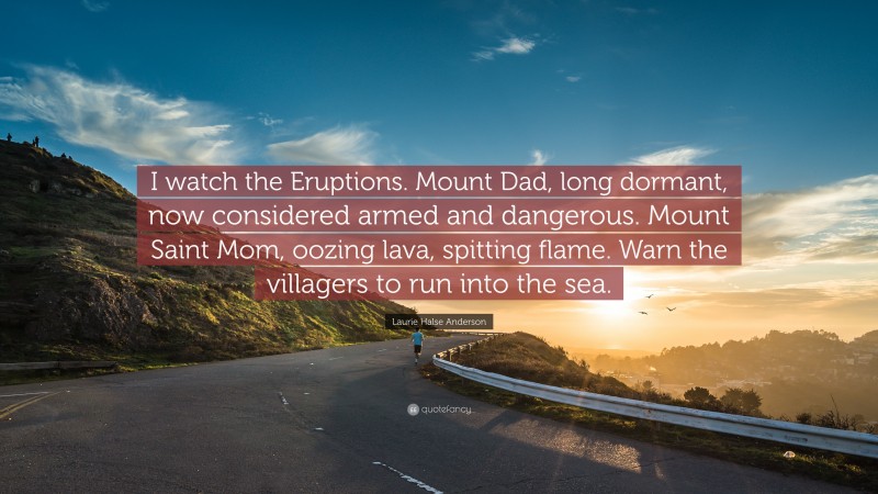 Laurie Halse Anderson Quote: “I watch the Eruptions. Mount Dad, long dormant, now considered armed and dangerous. Mount Saint Mom, oozing lava, spitting flame. Warn the villagers to run into the sea.”
