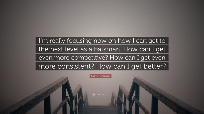 Sachin Tendulkar Quote: “I’m really focusing now on how I can get to the next level as a batsman. How can I get even more competitive? How can I get even more consistent? How can I get better?”