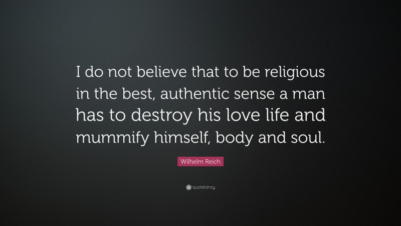 Wilhelm Reich Quote: “I do not believe that to be religious in the best, authentic sense a man has to destroy his love life and mummify himself, body and soul.”