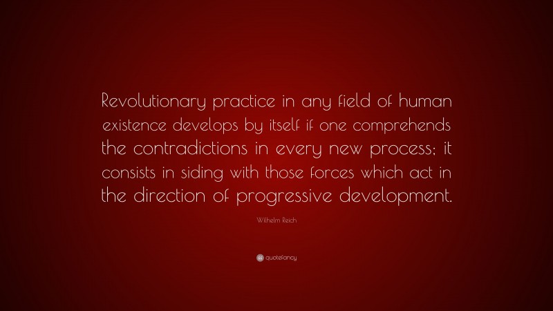 Wilhelm Reich Quote: “Revolutionary practice in any field of human existence develops by itself if one comprehends the contradictions in every new process; it consists in siding with those forces which act in the direction of progressive development.”