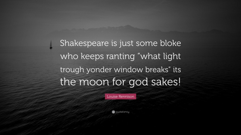 Louise Rennison Quote: “Shakespeare is just some bloke who keeps ranting “what light trough yonder window breaks” its the moon for god sakes!”