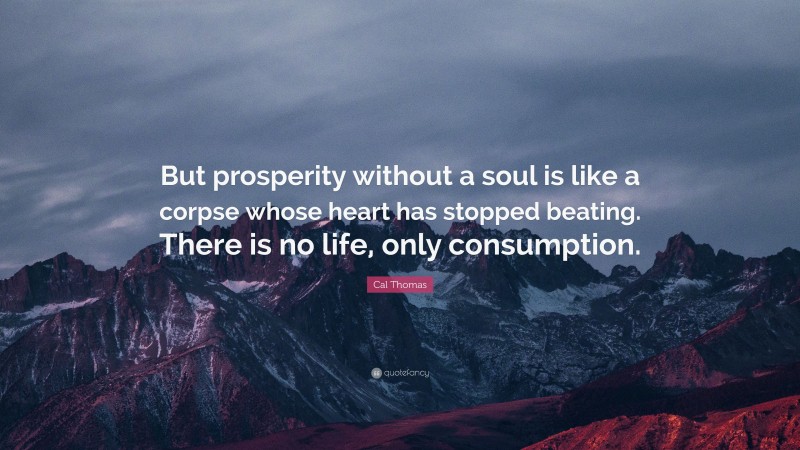 Cal Thomas Quote: “But prosperity without a soul is like a corpse whose heart has stopped beating. There is no life, only consumption.”