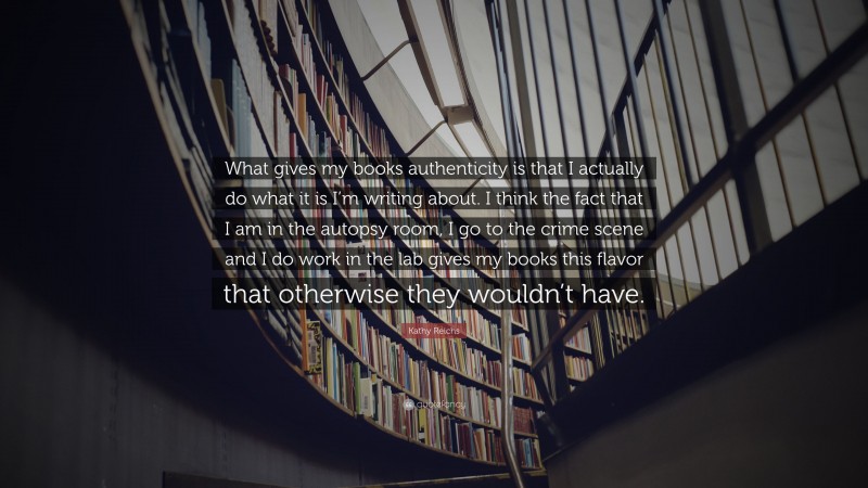 Kathy Reichs Quote: “What gives my books authenticity is that I actually do what it is I’m writing about. I think the fact that I am in the autopsy room, I go to the crime scene and I do work in the lab gives my books this flavor that otherwise they wouldn’t have.”