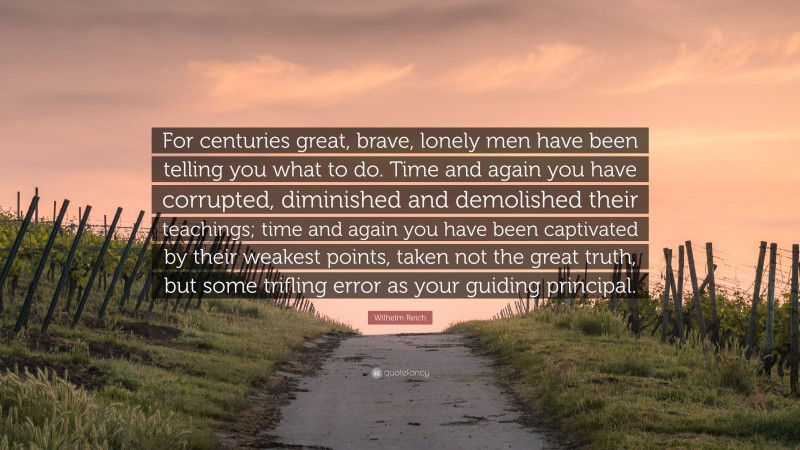 Wilhelm Reich Quote: “For centuries great, brave, lonely men have been telling you what to do. Time and again you have corrupted, diminished and demolished their teachings; time and again you have been captivated by their weakest points, taken not the great truth, but some trifling error as your guiding principal.”