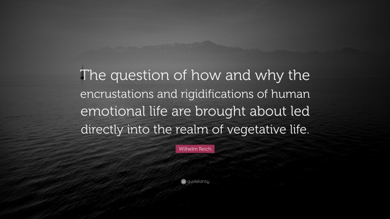 Wilhelm Reich Quote: “The question of how and why the encrustations and rigidifications of human emotional life are brought about led directly into the realm of vegetative life.”