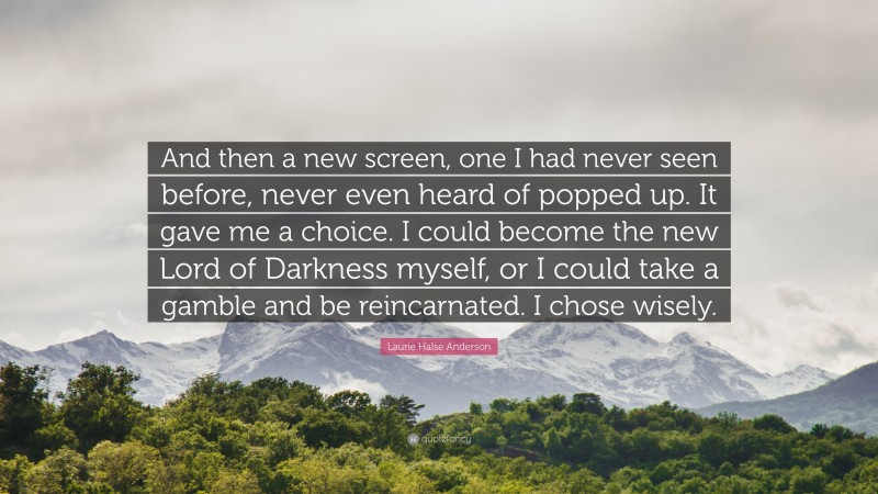 Laurie Halse Anderson Quote: “And then a new screen, one I had never seen before, never even heard of popped up. It gave me a choice. I could become the new Lord of Darkness myself, or I could take a gamble and be reincarnated. I chose wisely.”