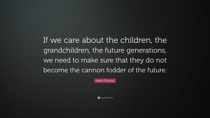 Helen Thomas Quote: “If we care about the children, the grandchildren, the future generations, we need to make sure that they do not become the cannon fodder of the future.”