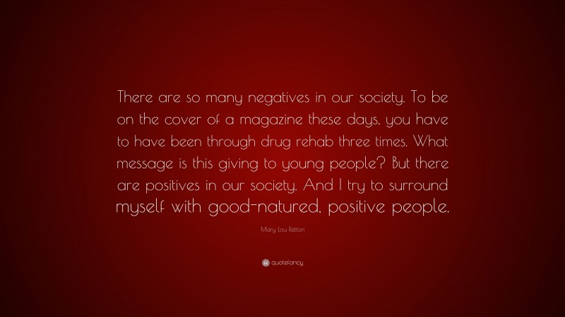Mary Lou Retton Quote: “There are so many negatives in our society. To be on the cover of a magazine these days, you have to have been through drug rehab three times. What message is this giving to young people? But there are positives in our society. And I try to surround myself with good-natured, positive people.”