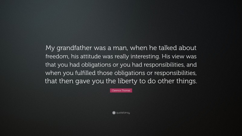 Clarence Thomas Quote: “My grandfather was a man, when he talked about freedom, his attitude was really interesting. His view was that you had obligations or you had responsibilities, and when you fulfilled those obligations or responsibilities, that then gave you the liberty to do other things.”