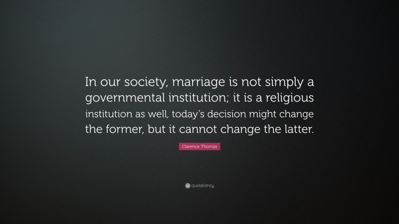 Clarence Thomas Quote: “In our society, marriage is not simply a governmental institution; it is a religious institution as well, today’s decision might change the former, but it cannot change the latter.”