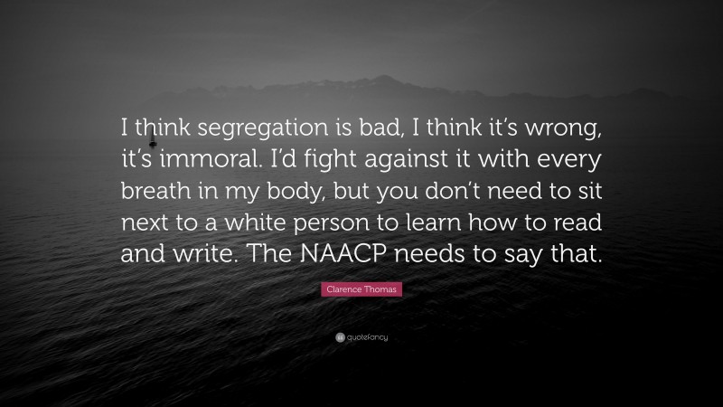 Clarence Thomas Quote: “I think segregation is bad, I think it’s wrong, it’s immoral. I’d fight against it with every breath in my body, but you don’t need to sit next to a white person to learn how to read and write. The NAACP needs to say that.”