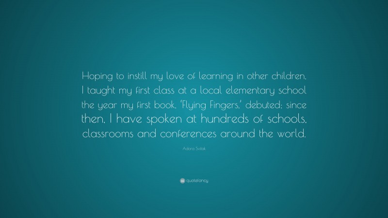 Adora Svitak Quote: “Hoping to instill my love of learning in other children, I taught my first class at a local elementary school the year my first book, ‘Flying Fingers,’ debuted; since then, I have spoken at hundreds of schools, classrooms and conferences around the world.”