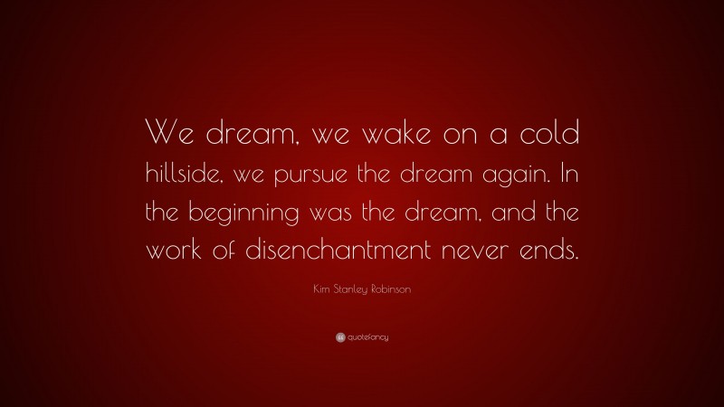 Kim Stanley Robinson Quote: “We dream, we wake on a cold hillside, we pursue the dream again. In the beginning was the dream, and the work of disenchantment never ends.”