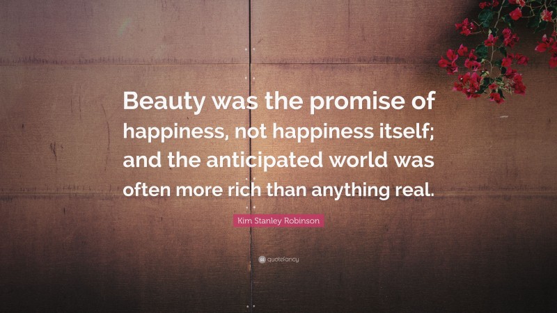 Kim Stanley Robinson Quote: “Beauty was the promise of happiness, not happiness itself; and the anticipated world was often more rich than anything real.”