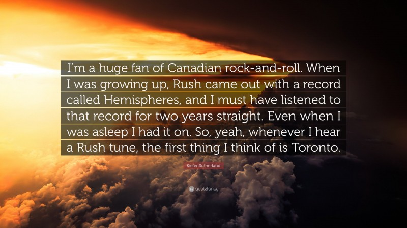 Kiefer Sutherland Quote: “I’m a huge fan of Canadian rock-and-roll. When I was growing up, Rush came out with a record called Hemispheres, and I must have listened to that record for two years straight. Even when I was asleep I had it on. So, yeah, whenever I hear a Rush tune, the first thing I think of is Toronto.”