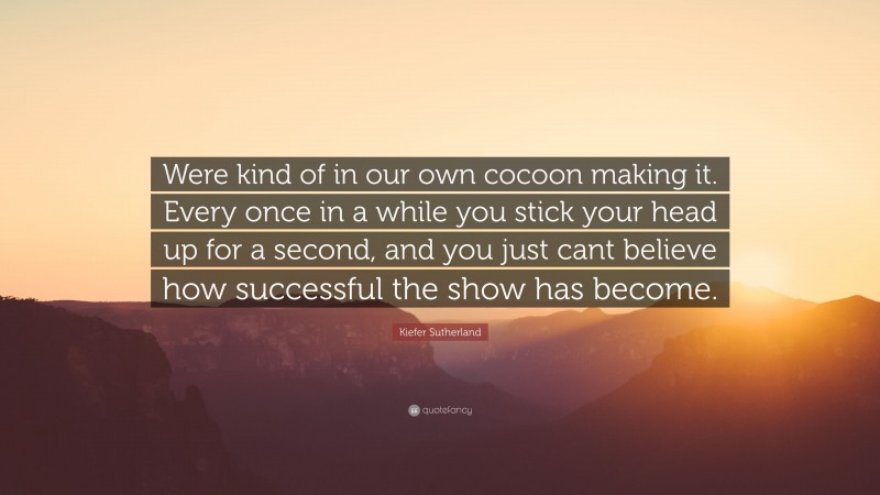 Kiefer Sutherland Quote: “Were kind of in our own cocoon making it. Every once in a while you stick your head up for a second, and you just cant believe how successful the show has become.”