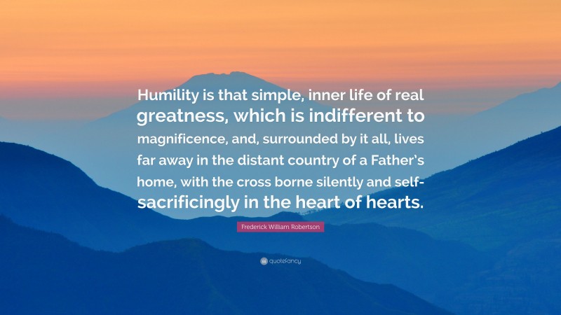 Frederick William Robertson Quote: “Humility is that simple, inner life of real greatness, which is indifferent to magnificence, and, surrounded by it all, lives far away in the distant country of a Father’s home, with the cross borne silently and self-sacrificingly in the heart of hearts.”