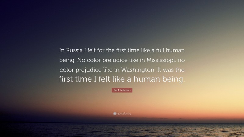 Paul Robeson Quote: “In Russia I felt for the first time like a full human being. No color prejudice like in Mississippi, no color prejudice like in Washington. It was the first time I felt like a human being.”