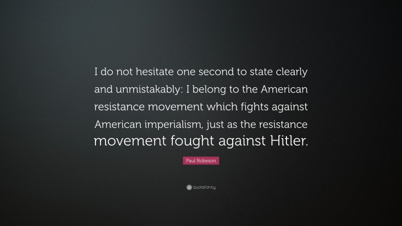 Paul Robeson Quote: “I do not hesitate one second to state clearly and unmistakably: I belong to the American resistance movement which fights against American imperialism, just as the resistance movement fought against Hitler.”