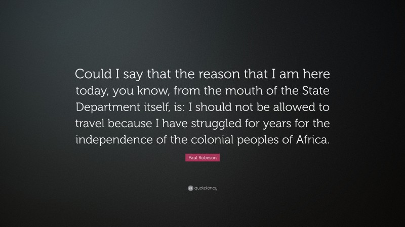 Paul Robeson Quote: “Could I say that the reason that I am here today, you know, from the mouth of the State Department itself, is: I should not be allowed to travel because I have struggled for years for the independence of the colonial peoples of Africa.”
