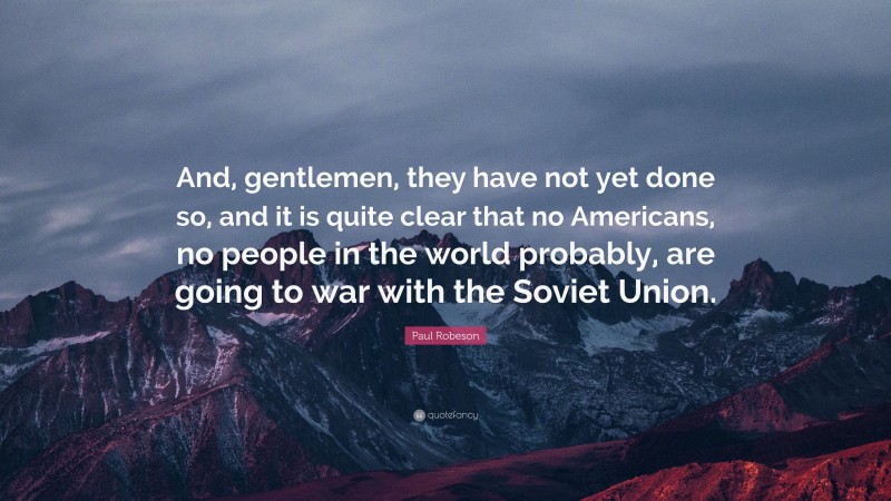 Paul Robeson Quote: “And, gentlemen, they have not yet done so, and it is quite clear that no Americans, no people in the world probably, are going to war with the Soviet Union.”