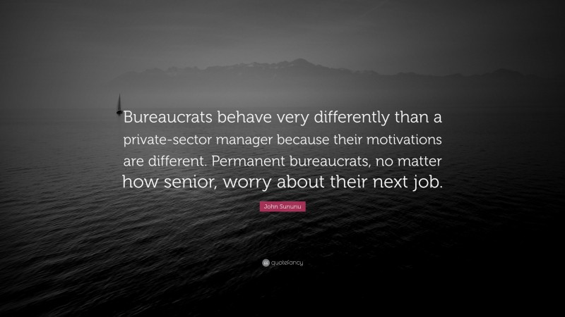 John Sununu Quote: “Bureaucrats behave very differently than a private-sector manager because their motivations are different. Permanent bureaucrats, no matter how senior, worry about their next job.”