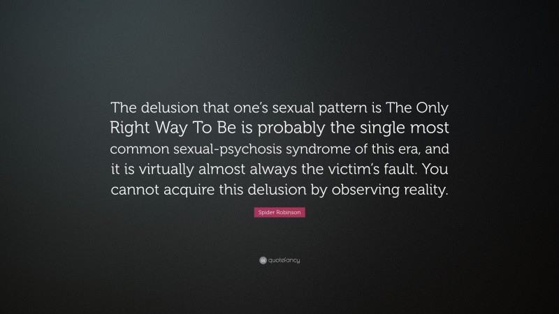 Spider Robinson Quote: “The delusion that one’s sexual pattern is The Only Right Way To Be is probably the single most common sexual-psychosis syndrome of this era, and it is virtually almost always the victim’s fault. You cannot acquire this delusion by observing reality.”