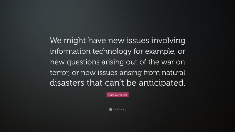 Cass Sunstein Quote: “We might have new issues involving information technology for example, or new questions arising out of the war on terror, or new issues arising from natural disasters that can’t be anticipated.”
