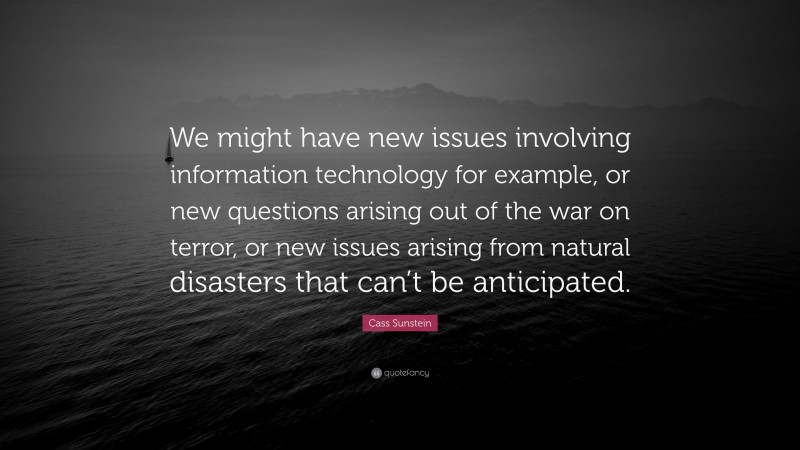 Cass Sunstein Quote: “We might have new issues involving information technology for example, or new questions arising out of the war on terror, or new issues arising from natural disasters that can’t be anticipated.”