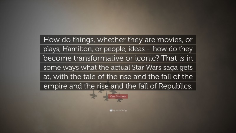 Cass Sunstein Quote: “How do things, whether they are movies, or plays, Hamilton, or people, ideas – how do they become transformative or iconic? That is in some ways what the actual Star Wars saga gets at, with the tale of the rise and the fall of the empire and the rise and the fall of Republics.”