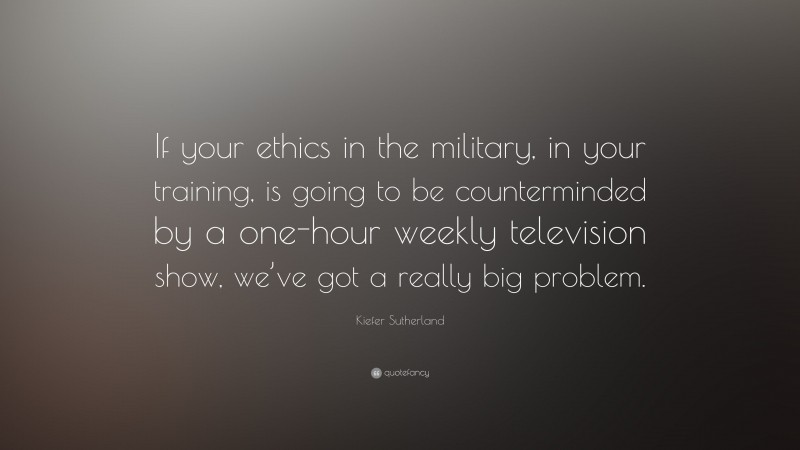 Kiefer Sutherland Quote: “If your ethics in the military, in your training, is going to be counterminded by a one-hour weekly television show, we’ve got a really big problem.”