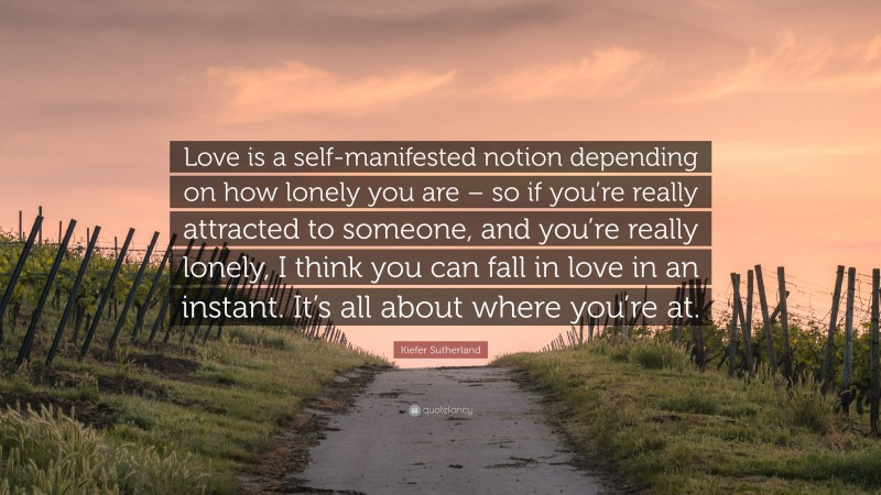 Kiefer Sutherland Quote: “Love is a self-manifested notion depending on how lonely you are – so if you’re really attracted to someone, and you’re really lonely, I think you can fall in love in an instant. It’s all about where you’re at.”