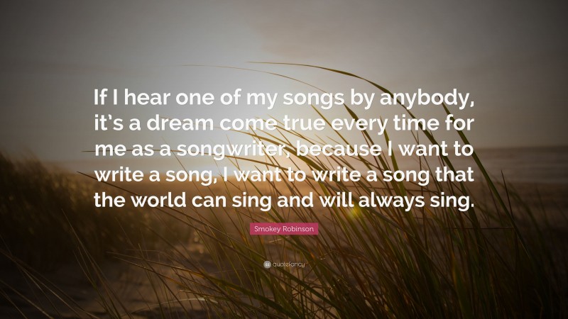 Smokey Robinson Quote: “If I hear one of my songs by anybody, it’s a dream come true every time for me as a songwriter, because I want to write a song, I want to write a song that the world can sing and will always sing.”