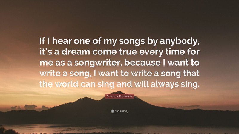 Smokey Robinson Quote: “If I hear one of my songs by anybody, it’s a dream come true every time for me as a songwriter, because I want to write a song, I want to write a song that the world can sing and will always sing.”