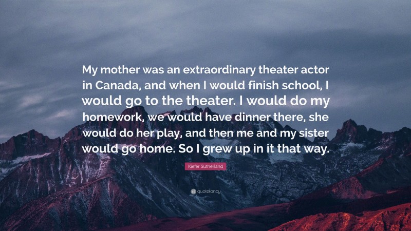 Kiefer Sutherland Quote: “My mother was an extraordinary theater actor in Canada, and when I would finish school, I would go to the theater. I would do my homework, we would have dinner there, she would do her play, and then me and my sister would go home. So I grew up in it that way.”