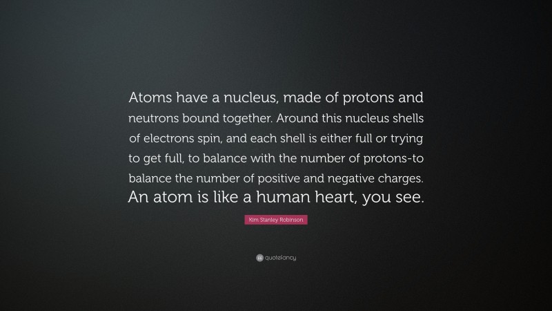 Kim Stanley Robinson Quote: “Atoms have a nucleus, made of protons and neutrons bound together. Around this nucleus shells of electrons spin, and each shell is either full or trying to get full, to balance with the number of protons-to balance the number of positive and negative charges. An atom is like a human heart, you see.”