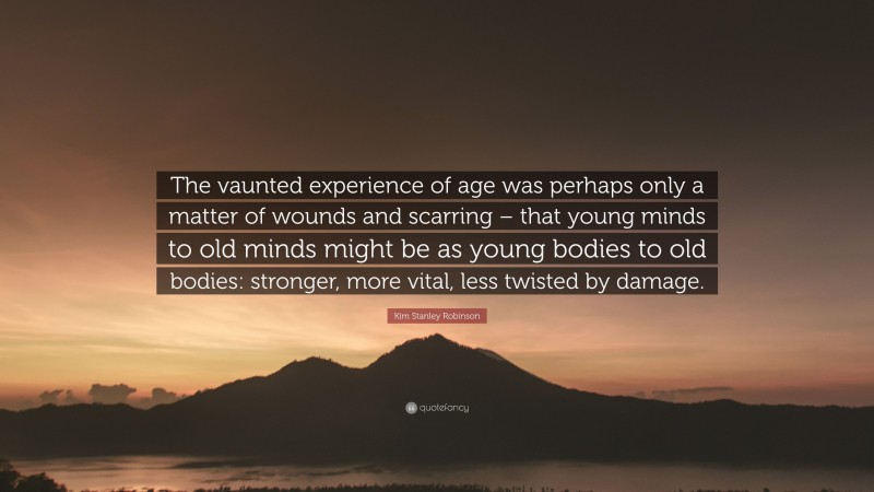 Kim Stanley Robinson Quote: “The vaunted experience of age was perhaps only a matter of wounds and scarring – that young minds to old minds might be as young bodies to old bodies: stronger, more vital, less twisted by damage.”