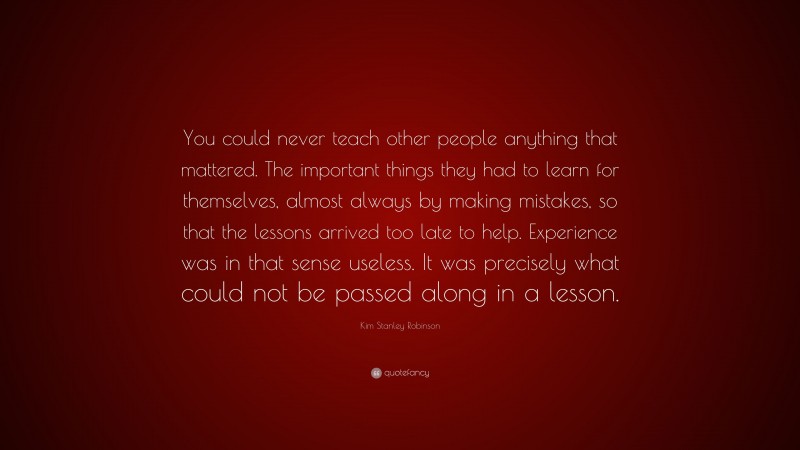 Kim Stanley Robinson Quote: “You could never teach other people anything that mattered. The important things they had to learn for themselves, almost always by making mistakes, so that the lessons arrived too late to help. Experience was in that sense useless. It was precisely what could not be passed along in a lesson.”