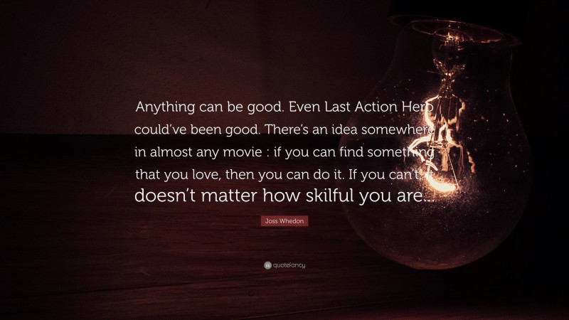 Joss Whedon Quote: “Anything can be good. Even Last Action Hero could’ve been good. There’s an idea somewhere in almost any movie : if you can find something that you love, then you can do it. If you can’t, it doesn’t matter how skilful you are...”