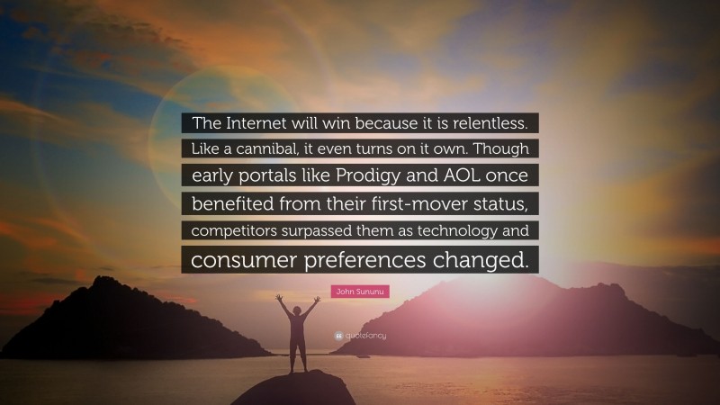 John Sununu Quote: “The Internet will win because it is relentless. Like a cannibal, it even turns on it own. Though early portals like Prodigy and AOL once benefited from their first-mover status, competitors surpassed them as technology and consumer preferences changed.”