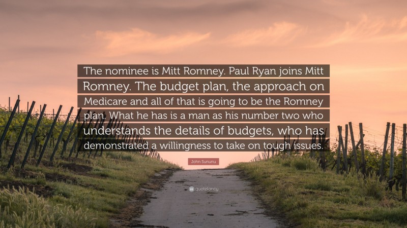 John Sununu Quote: “The nominee is Mitt Romney. Paul Ryan joins Mitt Romney. The budget plan, the approach on Medicare and all of that is going to be the Romney plan. What he has is a man as his number two who understands the details of budgets, who has demonstrated a willingness to take on tough issues.”